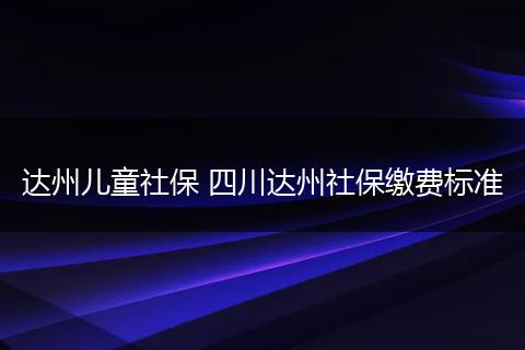达州儿童社保 四川达州社保缴费标准