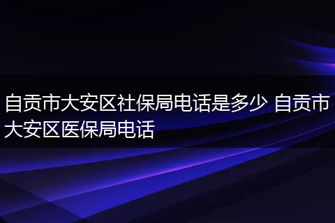自贡市大安区社保局电话是多少 自贡市大安区医保局电话