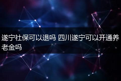遂宁社保可以退吗 四川遂宁可以开通养老金吗