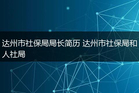 达州市社保局局长简历 达州市社保局和人社局