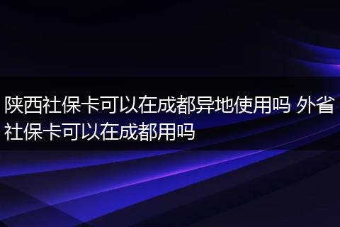 陕西社保卡可以在成都异地使用吗 外省社保卡可以在成都用吗