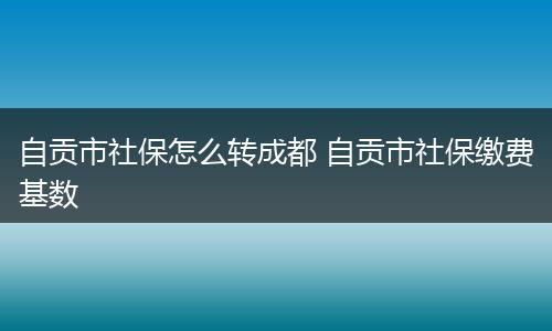 自贡市社保怎么转成都 自贡市社保缴费基数