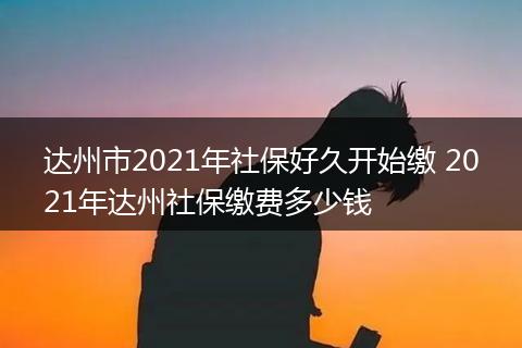 达州市2021年社保好久开始缴 2021年达州社保缴费多少钱