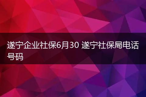 遂宁企业社保6月30 遂宁社保局电话号码
