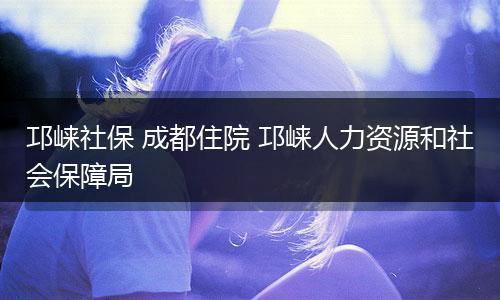 邛崃社保 成都住院 邛崃人力资源和社会保障局