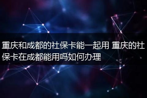 重庆和成都的社保卡能一起用 重庆的社保卡在成都能用吗如何办理