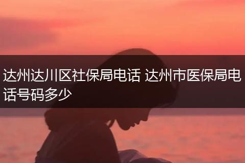 达州达川区社保局电话 达州市医保局电话号码多少