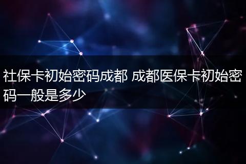 社保卡初始密码成都 成都医保卡初始密码一般是多少