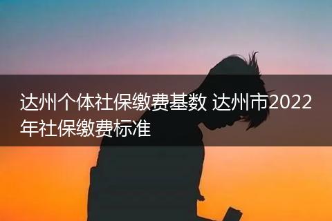 达州个体社保缴费基数 达州市2022年社保缴费标准