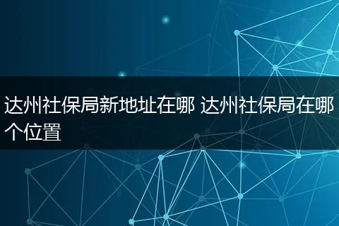 达州社保局新地址在哪 达州社保局在哪个位置