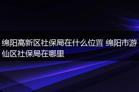 绵阳高新区社保局在什么位置 绵阳市游仙区社保局在哪里
