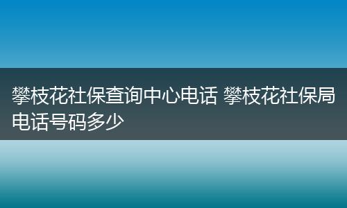 攀枝花社保查询中心电话 攀枝花社保局电话号码多少