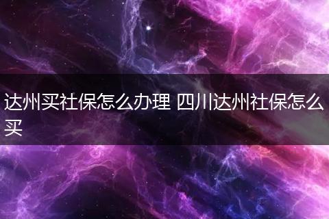 达州买社保怎么办理 四川达州社保怎么买