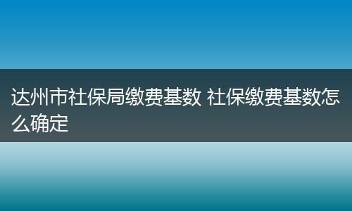 达州市社保局缴费基数 社保缴费基数怎么确定
