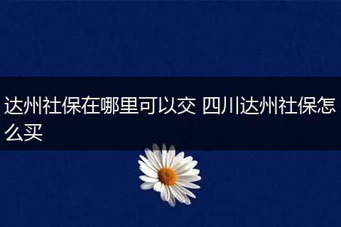 达州社保在哪里可以交 四川达州社保怎么买