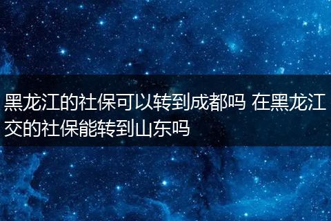 黑龙江的社保可以转到成都吗 在黑龙江交的社保能转到山东吗