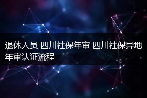 退休人员 四川社保年审 四川社保异地年审认证流程