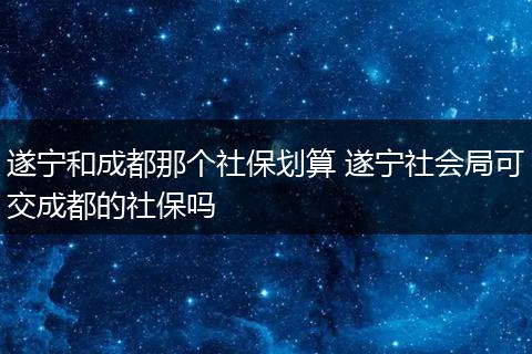 遂宁和成都那个社保划算 遂宁社会局可交成都的社保吗