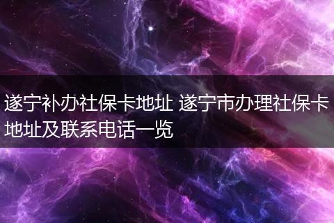 遂宁补办社保卡地址 遂宁市办理社保卡地址及联系电话一览