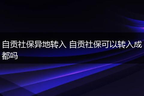 自贡社保异地转入 自贡社保可以转入成都吗