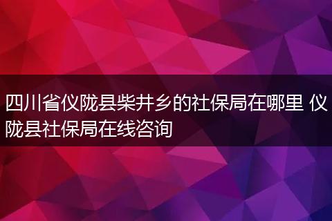 四川省仪陇县柴井乡的社保局在哪里 仪陇县社保局在线咨询