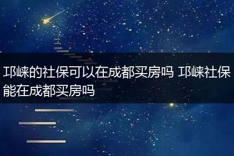 邛崃的社保可以在成都买房吗 邛崃社保能在成都买房吗
