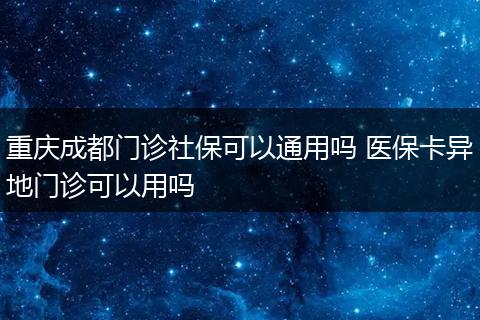 重庆成都门诊社保可以通用吗 医保卡异地门诊可以用吗