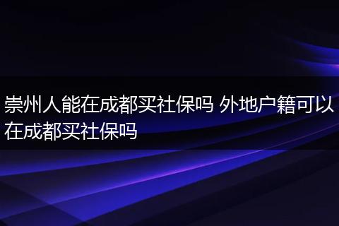 崇州人能在成都买社保吗 外地户籍可以在成都买社保吗