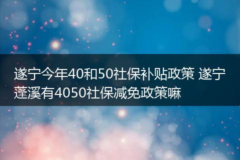 遂宁今年40和50社保补贴政策 遂宁蓬溪有4050社保减免政策嘛