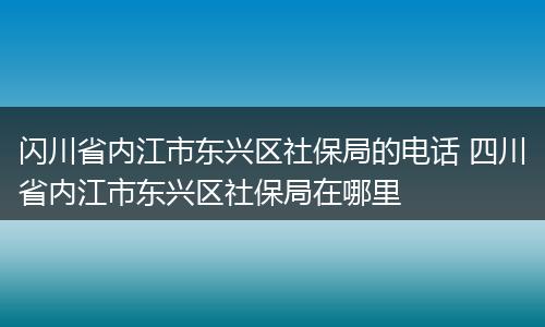 闪川省内江市东兴区社保局的电话 四川省内江市东兴区社保局在哪里