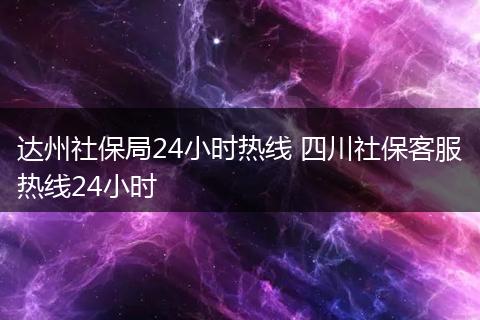 达州社保局24小时热线 四川社保客服热线24小时