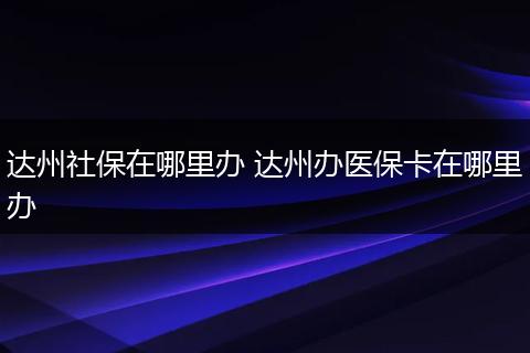 达州社保在哪里办 达州办医保卡在哪里办