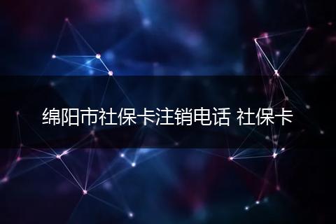 绵阳市社保卡注销电话 社保卡