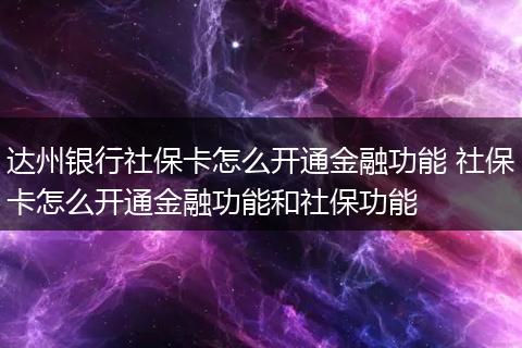 达州银行社保卡怎么开通金融功能 社保卡怎么开通金融功能和社保功能
