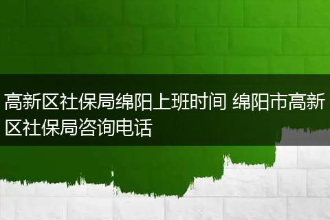 高新区社保局绵阳上班时间 绵阳市高新区社保局咨询电话