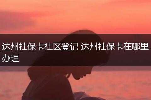 达州社保卡社区登记 达州社保卡在哪里办理