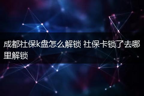 成都社保k盘怎么解锁 社保卡锁了去哪里解锁