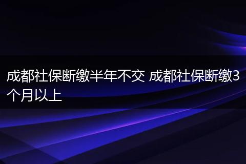 成都社保断缴半年不交 成都社保断缴3个月以上