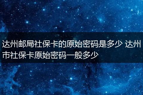 达州邮局社保卡的原始密码是多少 达州市社保卡原始密码一般多少