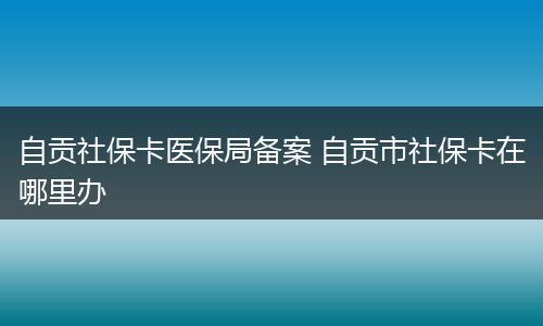 自贡社保卡医保局备案 自贡市社保卡在哪里办
