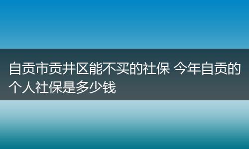 自贡市贡井区能不买的社保 今年自贡的个人社保是多少钱