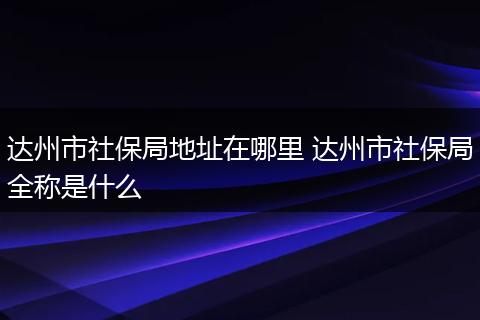 达州市社保局地址在哪里 达州市社保局全称是什么