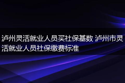 泸州灵活就业人员买社保基数 泸州市灵活就业人员社保缴费标准