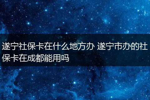 遂宁社保卡在什么地方办 遂宁市办的社保卡在成都能用吗