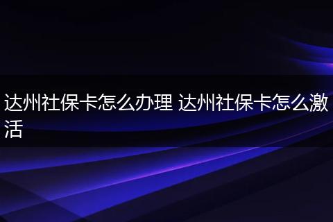 达州社保卡怎么办理 达州社保卡怎么激活