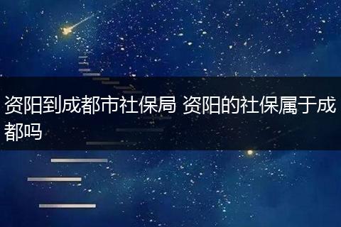 资阳到成都市社保局 资阳的社保属于成都吗