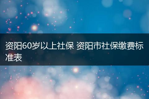 资阳60岁以上社保 资阳市社保缴费标准表