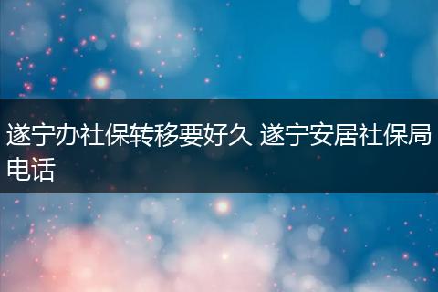 遂宁办社保转移要好久 遂宁安居社保局电话