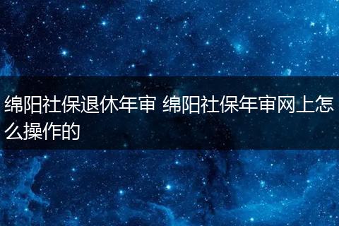 绵阳社保退休年审 绵阳社保年审网上怎么操作的