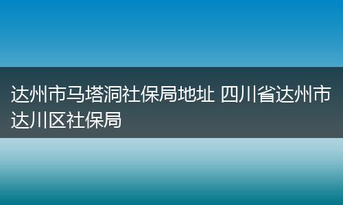 达州市马塔洞社保局地址 四川省达州市达川区社保局